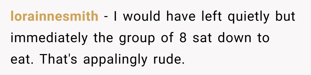 lorainnesmith − I would have left quietly but immediately the group of 8 sat down to eat. That's appalingly rude.