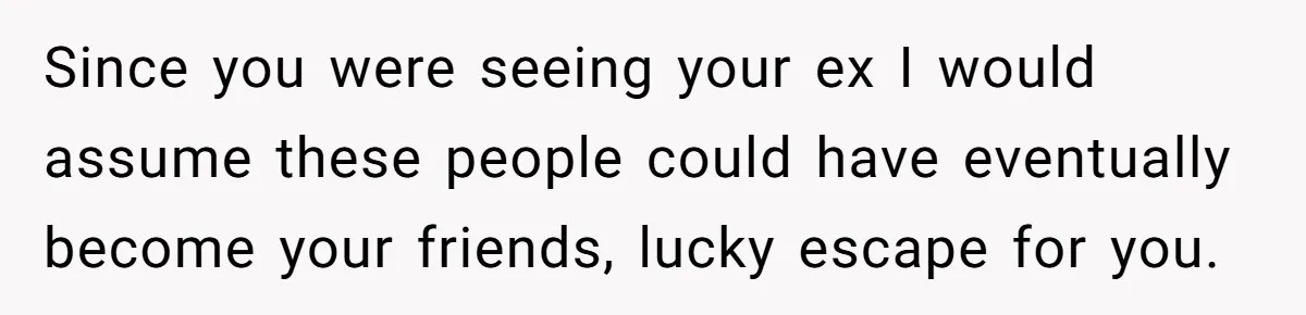 Since you were seeing your ex I would assume these people could have eventually become your friends, lucky escape for you.