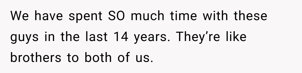 We have spent SO much time with these guys in the last 14 years. They’re like brothers to both of us.