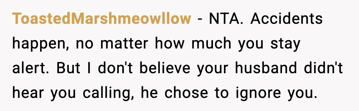 ToastedMarshmeowllow - NTA. Accidents happen, no matter how much you stay alert. But I don't believe your husband didn't hear you calling, he chose to ignore you.