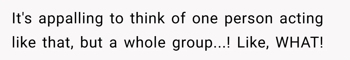 It's appalling to think of one person acting like that, but a whole group...! Like, WHAT!