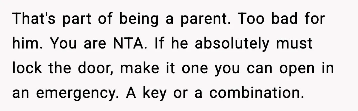 That's part of being a parent. Too bad for him. You are NTA. If he absolutely must lock the door, make it one you can open in an emergency. A...