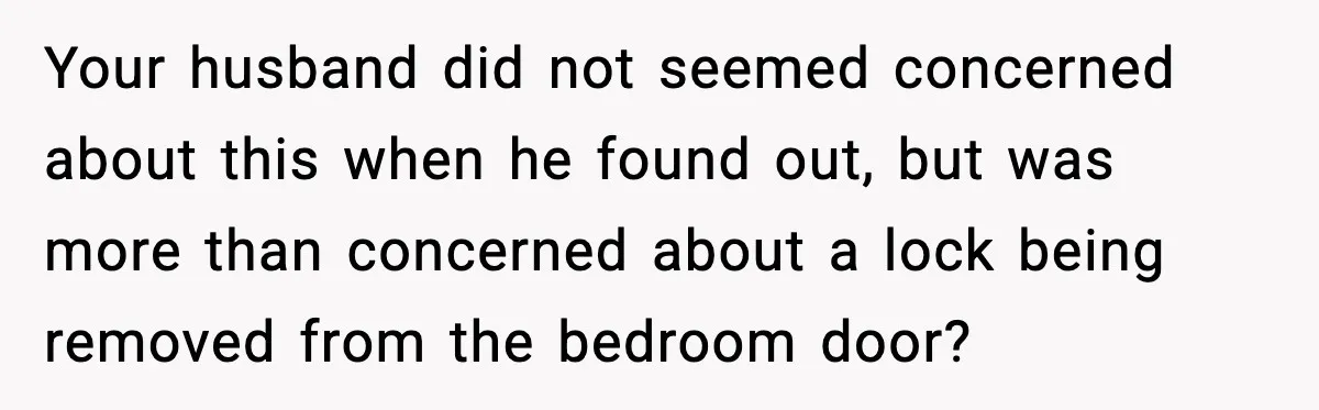 Your husband did not seemed concerned about this when he found out, but was more than concerned about a lock being removed from the bedroom door?