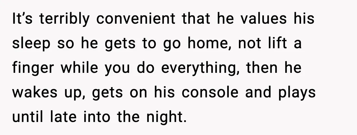 It’s terribly convenient that he values his sleep so he gets to go home, not lift a finger while you do everything, then he wakes up, gets on his console...