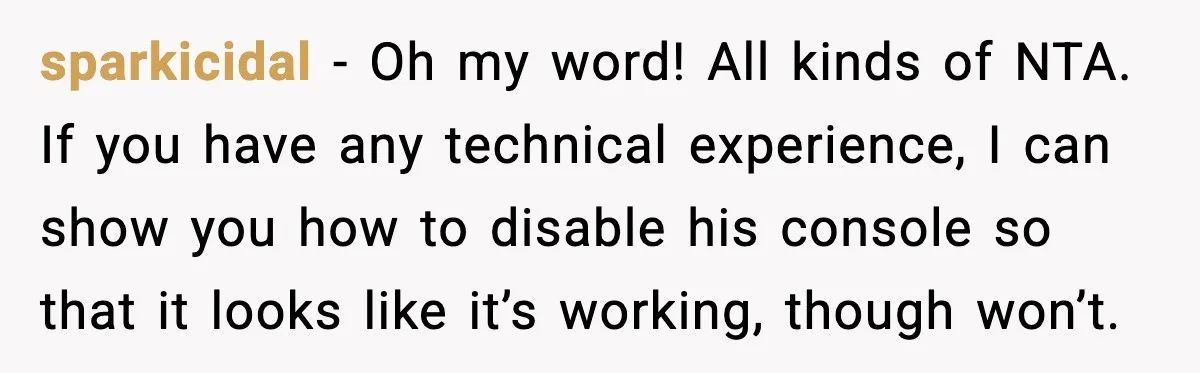 sparkicidal - Oh my word! All kinds of NTA. If you have any technical experience, I can show you how to disable his console so that it looks like it’s...