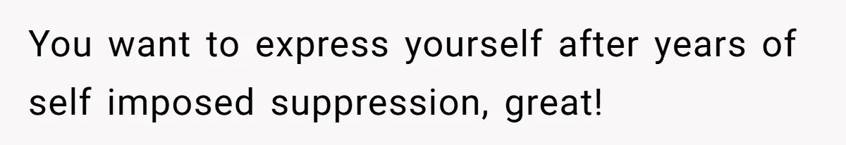 You want to express yourself after years of self imposed suppression, great!
