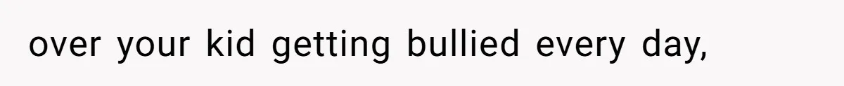 over your kid getting bullied every day,