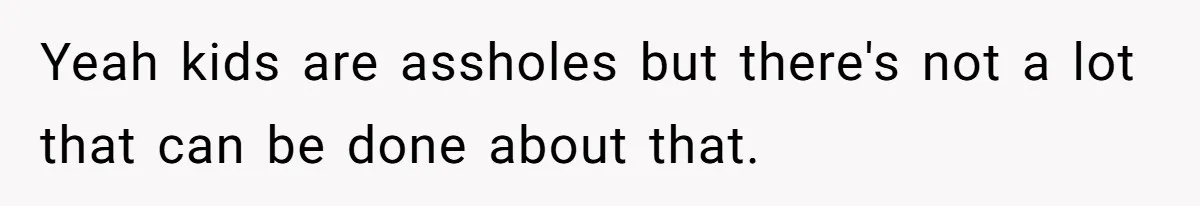 Yeah kids are assholes but there's not a lot that can be done about that.