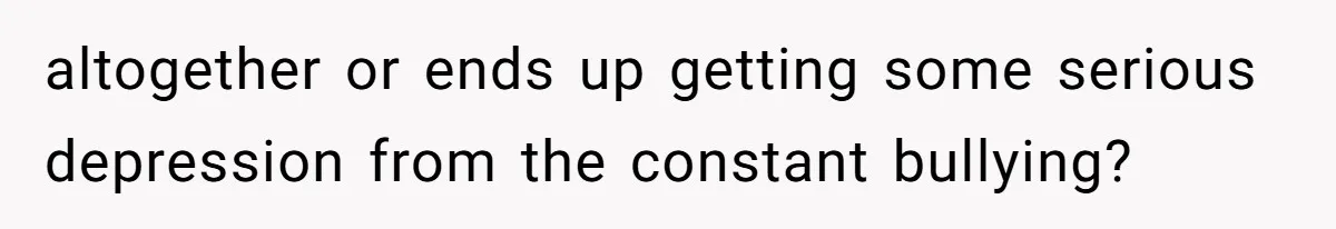 altogether or ends up getting some serious depression from the constant bullying?
