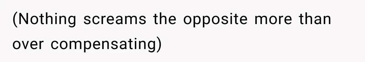 (Nothing screams the opposite more than over compensating)