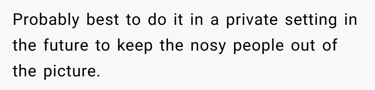 Probably best to do it in a private setting in the future to keep the nosy people out of the picture.
