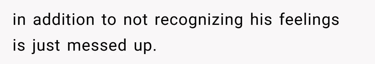 in addition to not recognizing his feelings is just messed up.