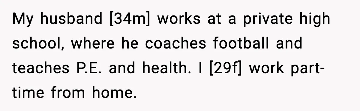 My husband [34m] works at a private high school, where he coaches football and teaches P.E. and health. I [29f] work part-time from home.