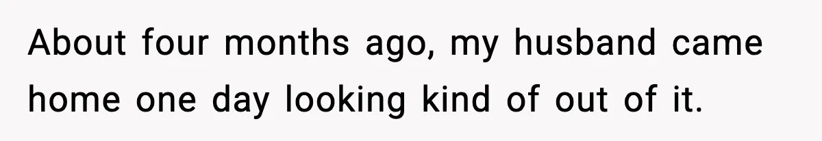 About four months ago, my husband came home one day looking kind of out of it.