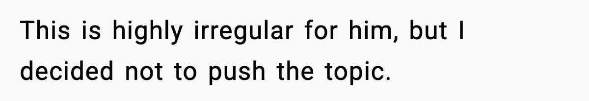 This is highly irregular for him, but I decided not to push the topic.