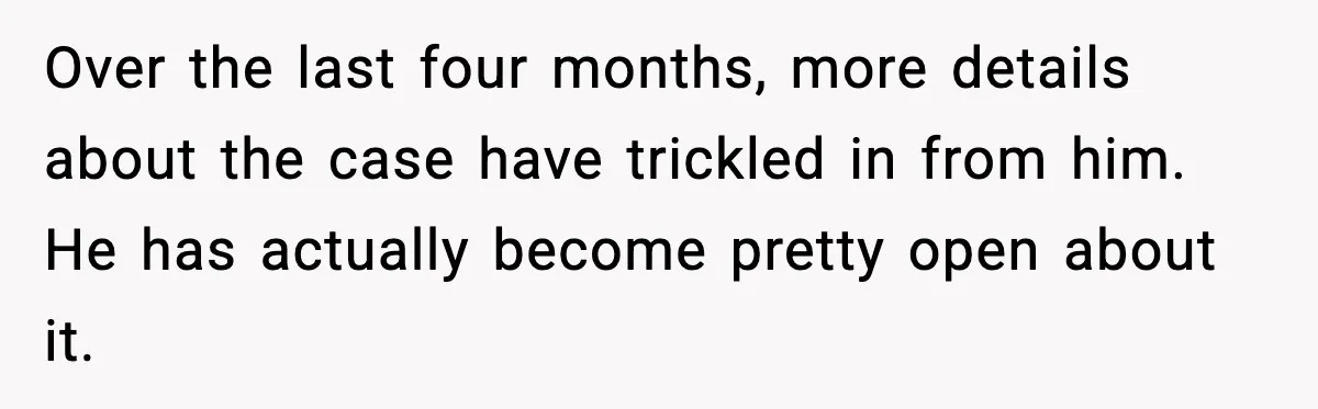 Over the last four months, more details about the case have trickled in from him. He has actually become pretty open about it.