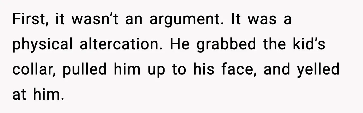 First, it wasn’t an argument. It was a physical altercation. He grabbed the kid’s collar, pulled him up to his face, and yelled at him.