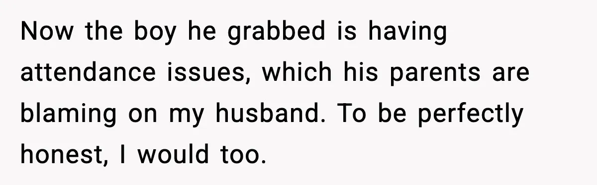 Now the boy he grabbed is having attendance issues, which his parents are blaming on my husband. To be perfectly honest, I would too.