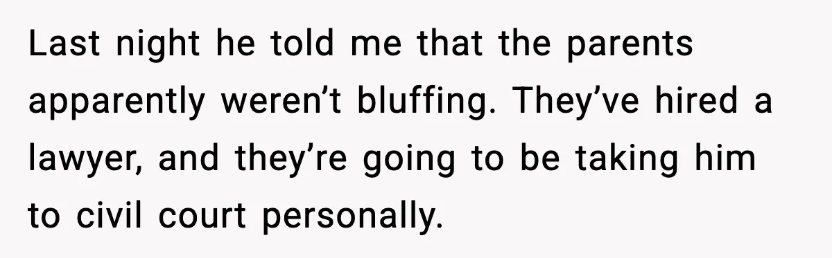 Last night he told me that the parents apparently weren’t bluffing. They’ve hired a lawyer, and they’re going to be taking him to civil court personally.