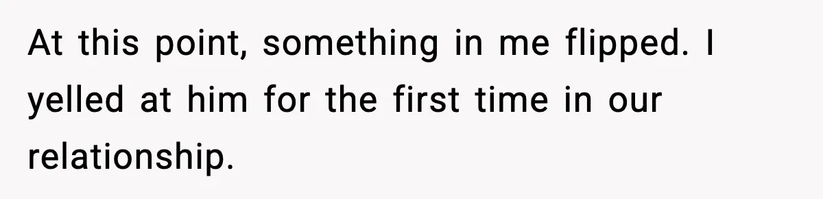 At this point, something in me flipped. I yelled at him for the first time in our relationship.