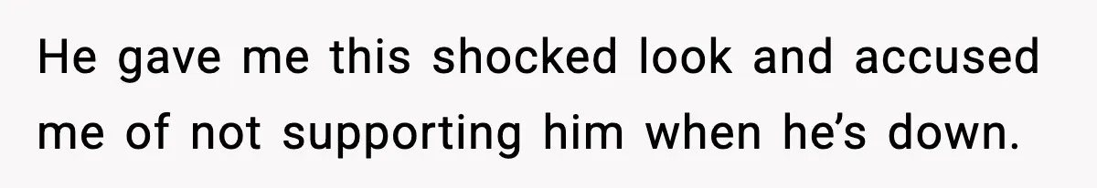 He gave me this shocked look and accused me of not supporting him when he’s down.