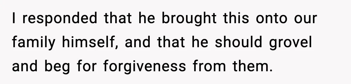 I responded that he brought this onto our family himself, and that he should grovel and beg for forgiveness from them.