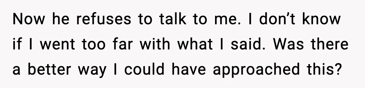 Now he refuses to talk to me. I don’t know if I went too far with what I said. Was there a better way I could have approached this?