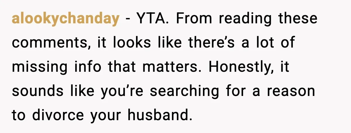 alookychanday - YTA. From reading these comments, it looks like there’s a lot of missing info that matters. Honestly, it sounds like you’re searching for a reason to divorce your...