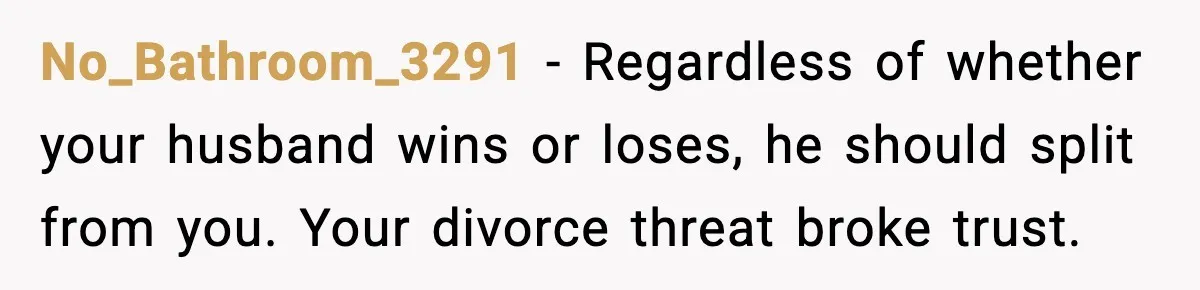 No_Bathroom_3291 - Regardless of whether your husband wins or loses, he should split from you. Your divorce threat broke trust.