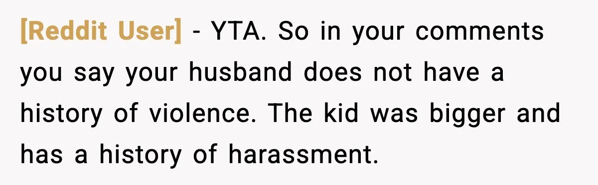 [Reddit User] - YTA. So in your comments you say your husband does not have a history of violence. The kid was bigger and has a history of harassment.