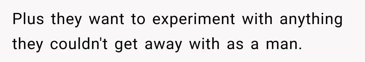Plus they want to experiment with anything they couldn't get away with as a man.
