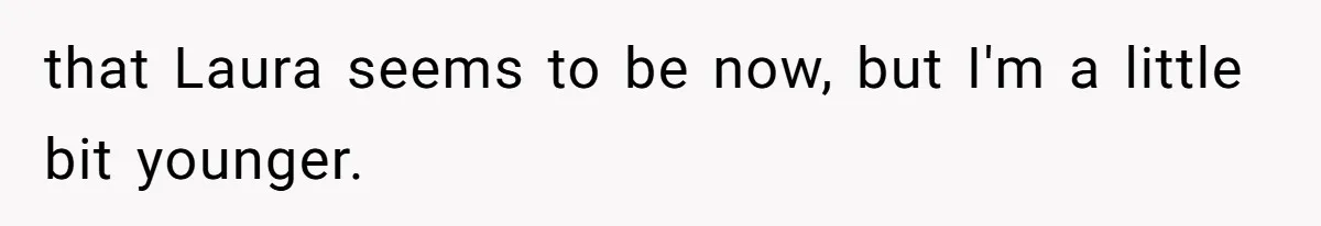that Laura seems to be now, but I'm a little bit younger.