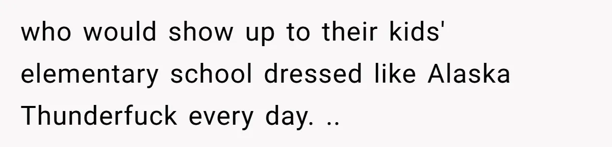 who would show up to their kids' elementary school dressed like Alaska Thunderfuck every day. ..