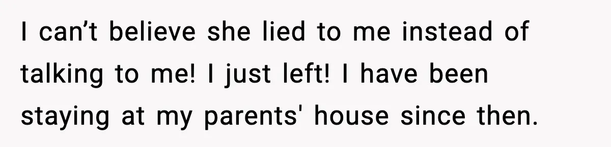 I can’t believe she lied to me instead of talking to me! I just left! I have been staying at my parents' house since then.