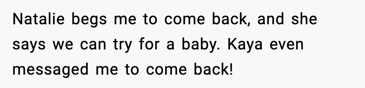 Natalie begs me to come back, and she says we can try for a baby. Kaya even messaged me to come back!