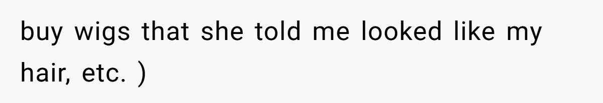 buy wigs that she told me looked like my hair, etc. )