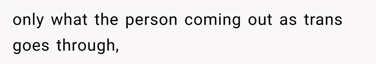 only what the person coming out as trans goes through,