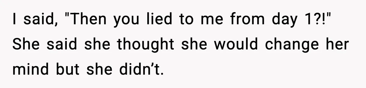 I said, "Then you lied to me from day 1?!" She said she thought she would change her mind but she didn’t.