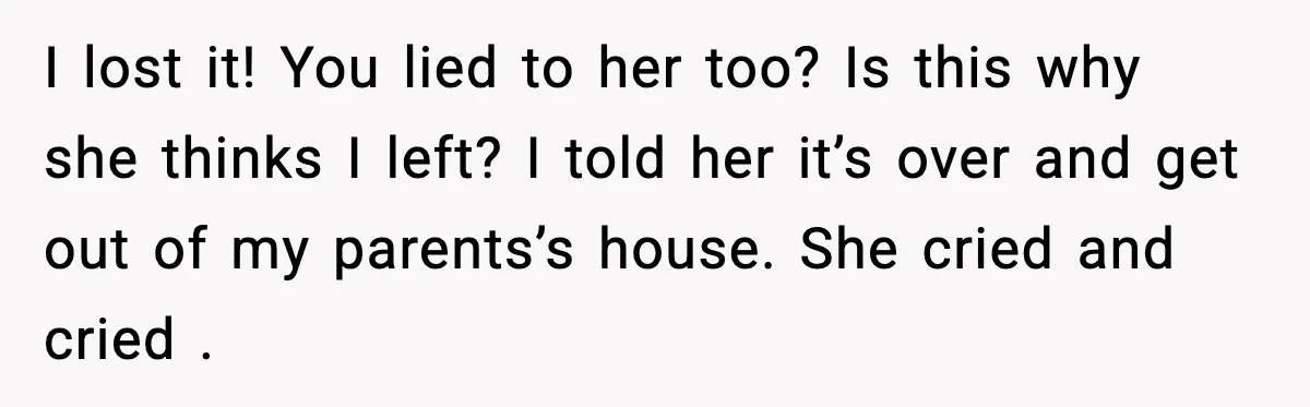 I lost it! You lied to her too? Is this why she thinks I left? I told her it’s over and get out of my parents’s house. She cried and...