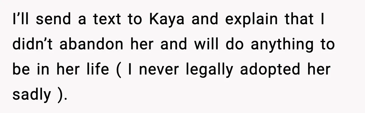 I’ll send a text to Kaya and explain that I didn’t abandon her and will do anything to be in her life ( I never legally adopted her sadly ).