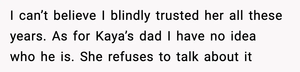 I can’t believe I blindly trusted her all these years. As for Kaya’s dad I have no idea who he is. She refuses to talk about it