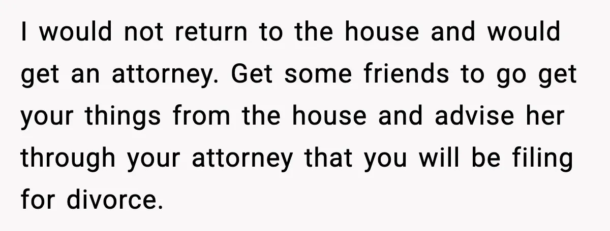 I would not return to the house and would get an attorney. Get some friends to go get your things from the house and advise her through your attorney that...