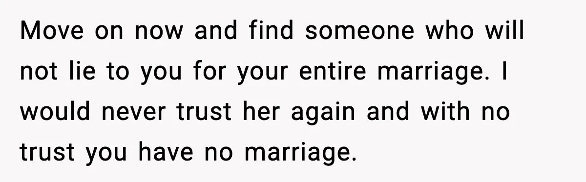 Move on now and find someone who will not lie to you for your entire marriage. I would never trust her again and with no trust you have no marriage.