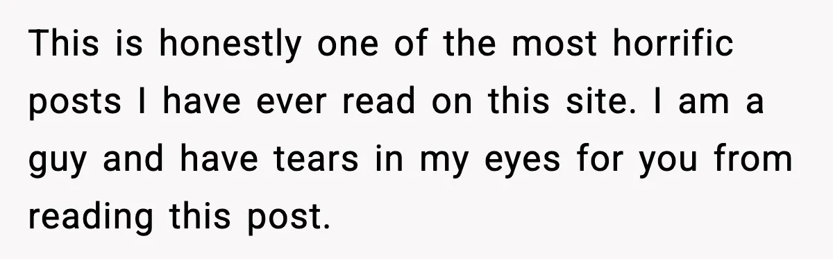 This is honestly one of the most horrific posts I have ever read on this site. I am a guy and have tears in my eyes for you from reading...