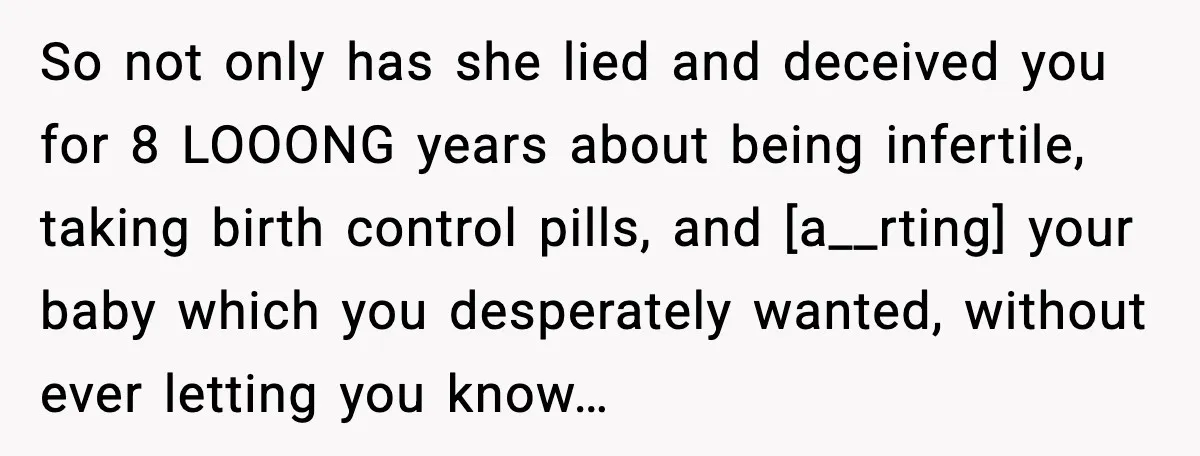So not only has she lied and deceived you for 8 LOOONG years about being infertile, taking birth control pills, and [a__rting] your baby which you desperately wanted, without ever...