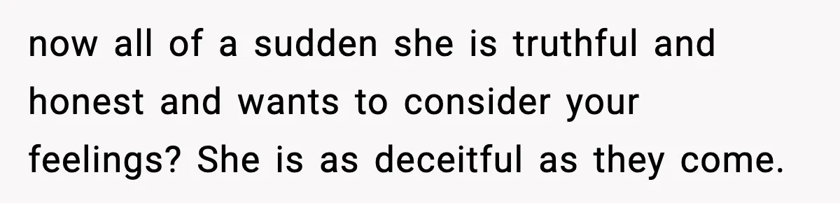now all of a sudden she is truthful and honest and wants to consider your feelings? She is as deceitful as they come.