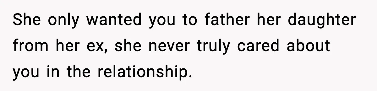 She only wanted you to father her daughter from her ex, she never truly cared about you in the relationship.