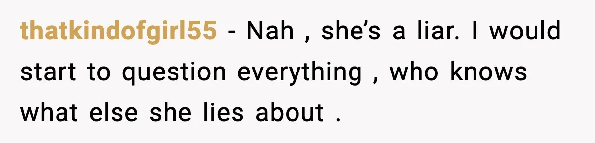 thatkindofgirl55 - Nah , she’s a liar. I would start to question everything , who knows what else she lies about .