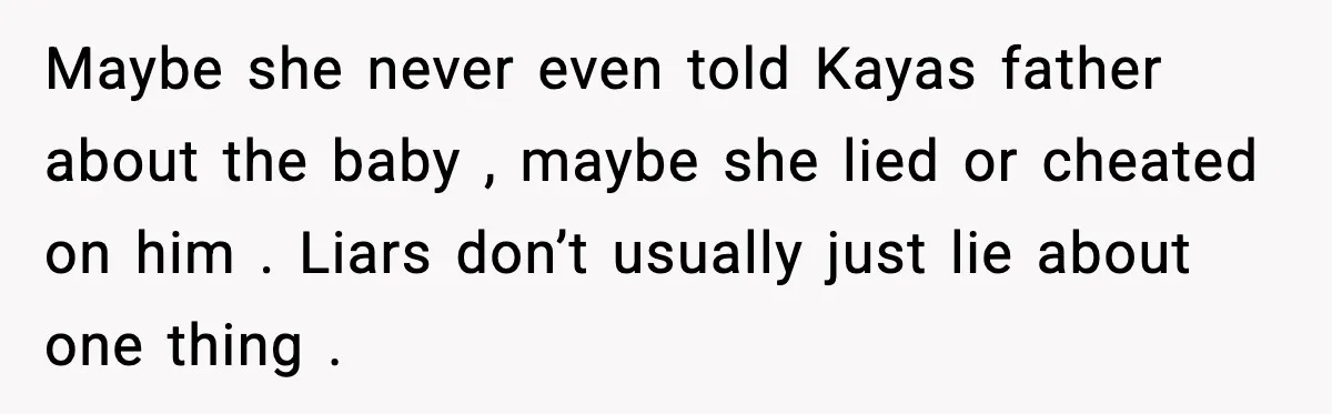 Maybe she never even told Kayas father about the baby , maybe she lied or cheated on him . Liars don’t usually just lie about one thing .