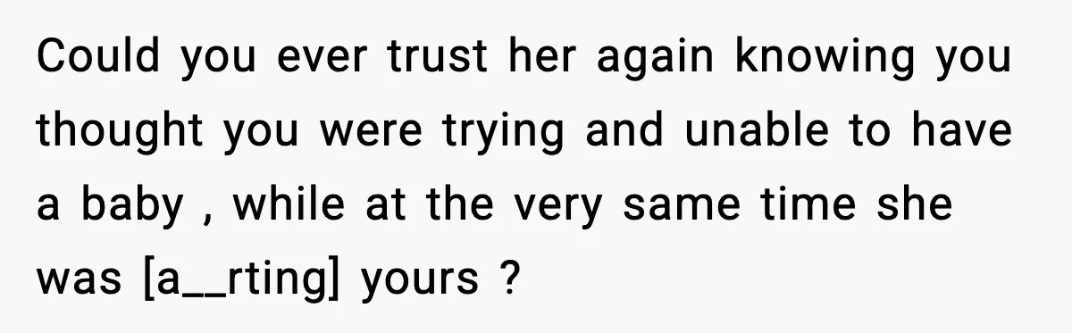 Could you ever trust her again knowing you thought you were trying and unable to have a baby , while at the very same time she was [a__rting] yours ?